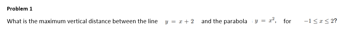 Problem 1
What is the maximum vertical distance between the line
y = x + 2
and the parabola
y = x², for
-1 < x < 2?
