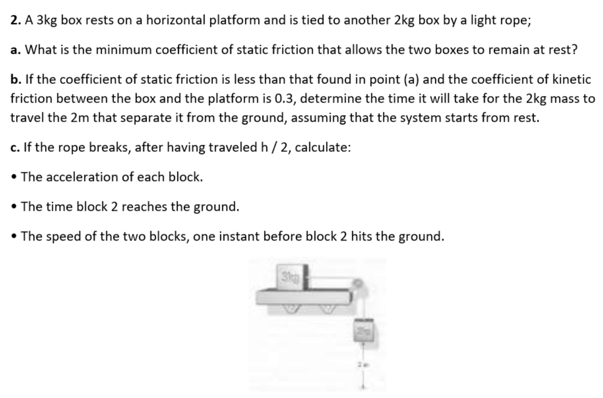 2. A 3kg box rests on a horizontal platform and is tied to another 2kg box by a light rope;
a. What is the minimum coefficient of static friction that allows the two boxes to remain at rest?
b. If the coefficient of static friction is less than that found in point (a) and the coefficient of kinetic
friction between the box and the platform is 0.3, determine the time it will take for the 2kg mass to
travel the 2m that separate it from the ground, assuming that the system starts from rest.
c. If the rope breaks, after having traveled h /2, calculate:
• The acceleration of each block.
• The time block 2 reaches the ground.
• The speed of the two blocks, one instant before block 2 hits the ground.
3
