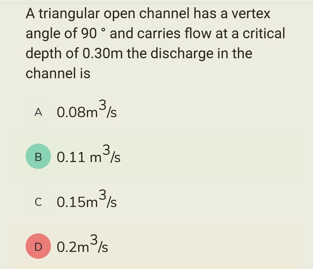 A triangular open channel has a vertex
angle of 90° and carries flow at a critical
depth of 0.30m the discharge in the
channel is
A
0.08m³/s
3
B 0.11 m³/s
3
с 0.15m³/s
D 0.2m³/s
3