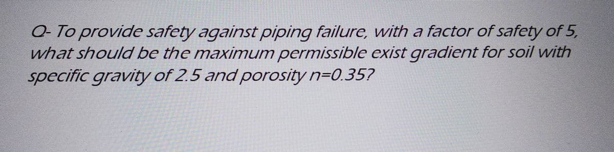 Q- To provide safety against piping failure, with a factor of safety of 5,
what should be the maximum permissible exist gradient for soil with
specific gravity of 2.5 and porosity n=0.35?