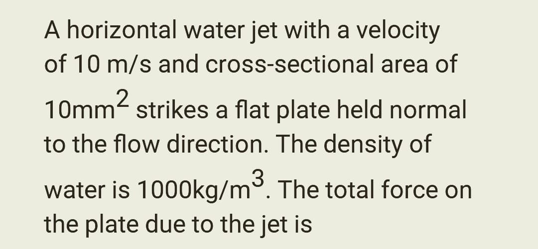 A horizontal water jet with a velocity
of 10 m/s and cross-sectional area of
10mm² strikes a flat plate held normal
to the flow direction. The density of
water is 1000kg/m³. The total force on
the plate due to the jet is