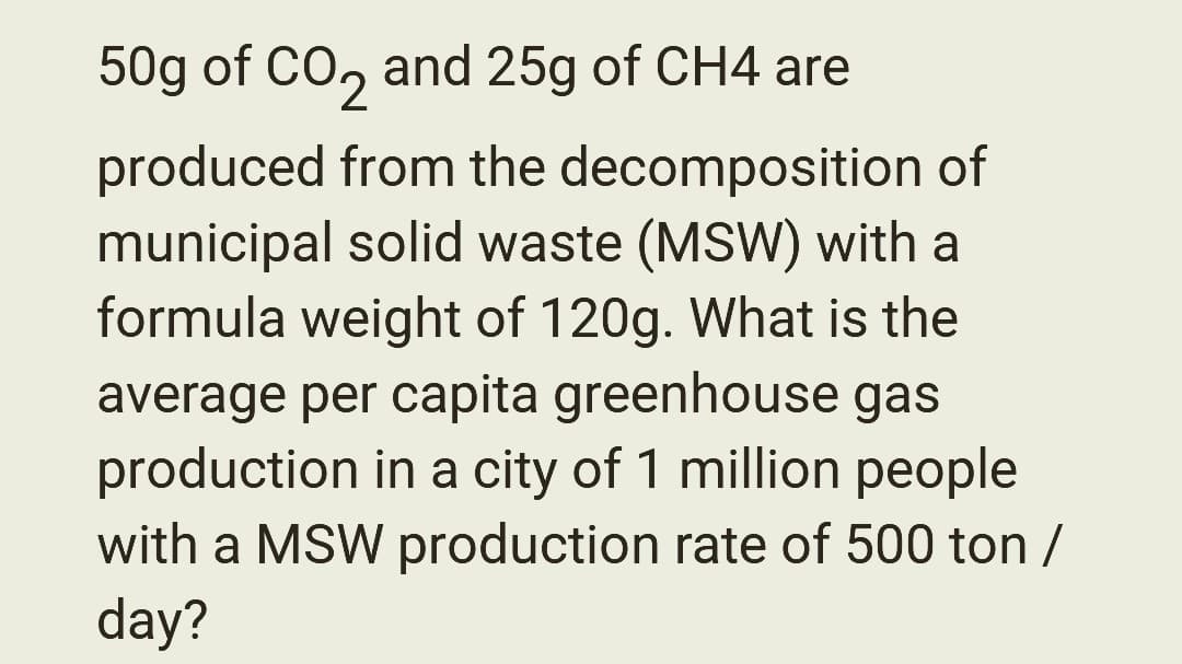 50g of CO2 and 25g of CH4 are
produced from the decomposition of
municipal solid waste (MSW) with a
formula weight of 120g. What is the
average per capita greenhouse gas
production in a city of 1 million people
with a MSW production rate of 500 ton /
day?