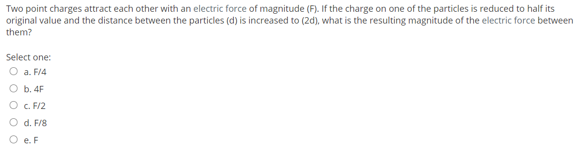 Two point charges attract each other with an electric force of magnitude (F). If the charge on one of the particles is reduced to half its
original value and the distance between the particles (d) is increased to (2d), what is the resulting magnitude of the electric force between
them?
Select one:
O a. F/4
O b. 4F
O c. F/2
O d. F/8
O e. F
