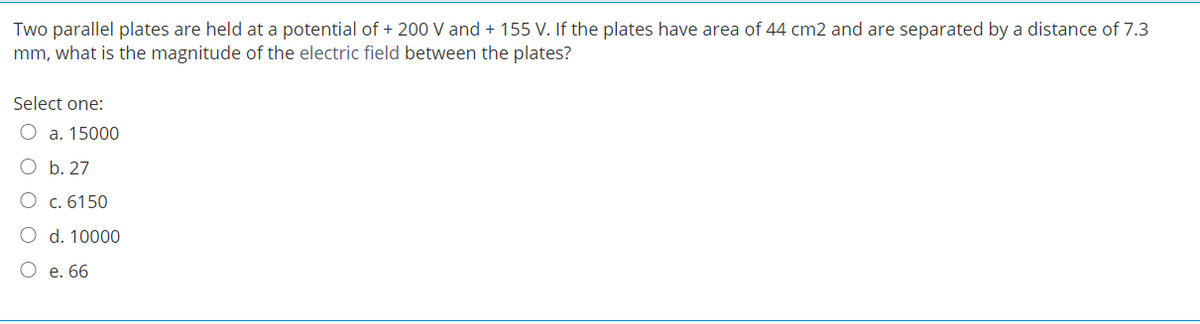 Two parallel plates are held at a potential of + 200 V and + 155 V. If the plates have area of 44 cm2 and are separated by a distance of 7.3
mm, what is the magnitude of the electric field between the plates?
Select one:
O a. 15000
O b. 27
О с.6150
O d. 10000
О е. 66

