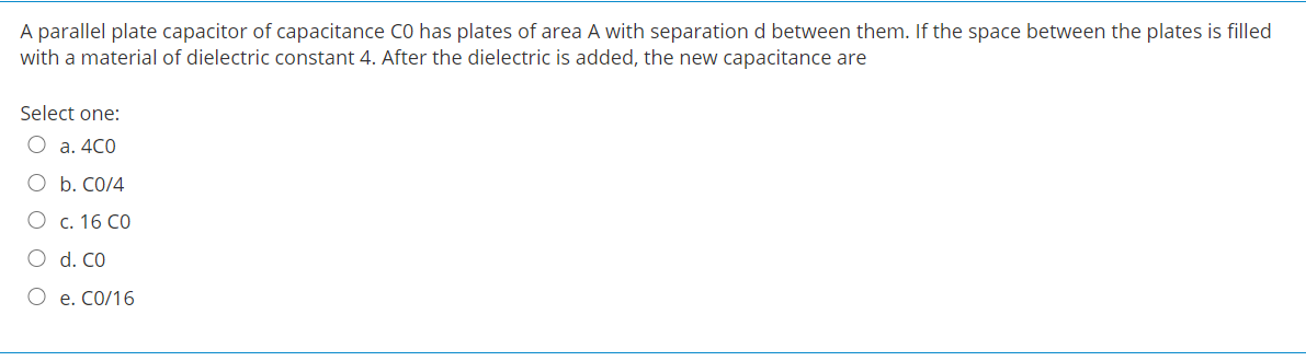 A parallel plate capacitor of capacitance CO has plates of area A with separation d between them. If the space between the plates is filled
with a material of dielectric constant 4. After the dielectric is added, the new capacitance are
Select one:
O a. 4C0
O b. CO/4
О с. 16 СО
O d. CO
О е. СО/16
