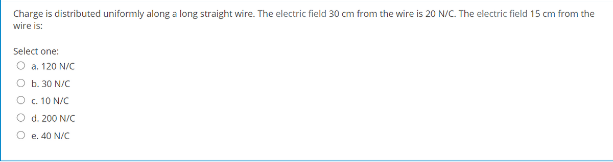 Charge is distributed uniformly along a long straight wire. The electric field 30 cm from the wire is 20 N/C. The electric field 15 cm from the
wire is:
Select one:
a. 120 N/C
O b. 30 N/C
O c. 10 N/C
O d. 200 N/C
O e. 40 N/C
