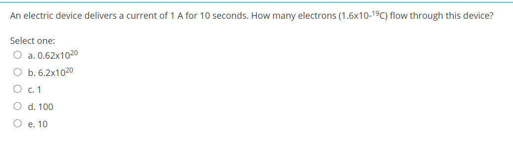 An electric device delivers a current of 1 A for 10 seconds. How many electrons (1.6x10-19C) flow through this device?
Select one:
O a. 0.62x1020
O b. 6.2x1020
О с. 1
O d. 100
О е. 10
