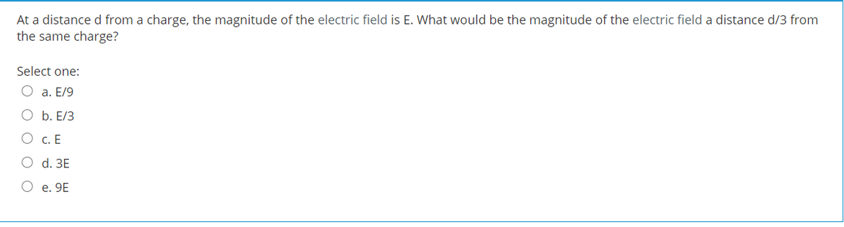 At a distance d from a charge, the magnitude of the electric field is E. What would be the magnitude of the electric field a distance d/3 from
the same charge?
Select one:
O a. E/9
O b. E/3
O c. E
O d. ЗЕ
O e. 9E
