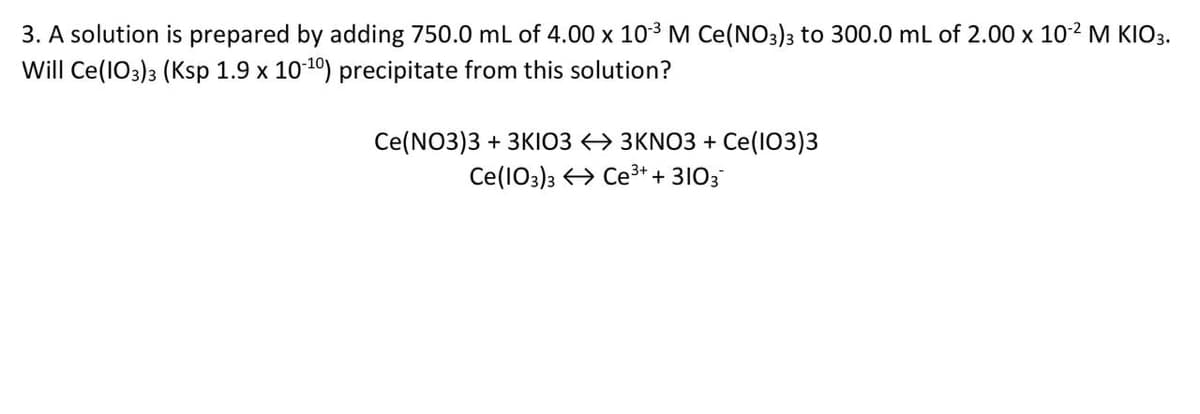 3. A solution is prepared by adding 750.0 mL of 4.00 x 10-³ M Ce(NO3)3 to 300.0 mL of 2.00 x 10-² M KIO3.
Will Ce(103) 3 (Ksp 1.9 x 10-10) precipitate from this solution?
Ce(NO3)3 + 3KI03
Ce (103)3
3KNO3 + Ce(103)3
Ce³+ + 3103