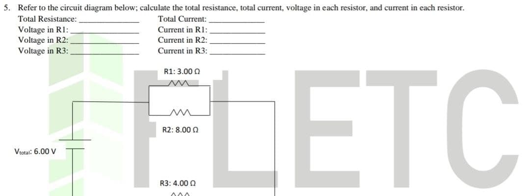 5. Refer to the circuit diagram below; calculate the total resistance, total current, voltage in each resistor, and current in each resistor.
Total Resistance:
Total Current:
Voltage in R1:
Voltage in R2:
Voltage in R3:
Vtotal: 6.00 V
Current in R1:
Current in R2:
Current in R3:
ELETC
R1: 3.00 Q
R2: 8.000
R3: 4.00 Q
000