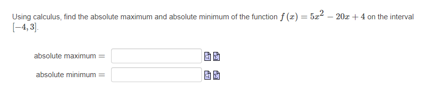 Using calculus, find the absolute maximum and absolute minimum of the function f (x) = 5x2 – 20x + 4 on the interval
[-4, 3].
absolute maximum =
absolute minimum =
因团
