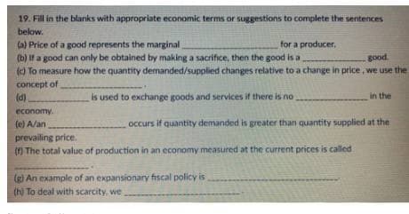 19. Fill in the blanks with appropriate economic terms or suggestions to complete the sentences
below.
(a) Price of a good represents the marginal
(b) If a good can only be obtained by making a sacrifice, then the good is a
() To measure how the quantity demanded/supplied changes relative to a change in price, we use the
concept of
(d)
for a producer,
good
is used to exchange goods and services if there is no
in the
economy.
(e) A/an
occurs if quantity demanded is greater than quantity supplied at the
prevailing price.
() The total value of production in an economy measured at the current prices is called
(g) An example of an expansionary fiscal policy is
(h) To deal with scarcity, we

