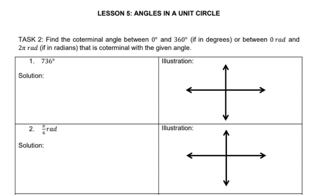 LESSON 5: ANGLES IN A UNIT CIRCLE
TASK 2: Find the coterminal angle between 0° and 360° (if in degrees) or between 0 rad and
2n rad (if in radians) that is coterminal with the given angle.
1. 736°
Illustration:
Solution:
2. 풍rad
Illustration:
Solution:
