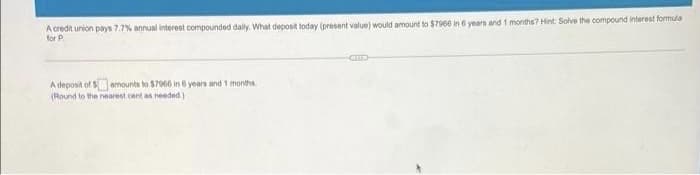 A credit union pays 7.7% annual interest compounded daly. What deposit today (present value) would amount to $7966 in 6 yearn and 1 months? Hint: Solve the compound interest formula
for P.
A deposit of Samounts to $7066 in 6 years and 1 months
(Round to the nearest cent an needed )
