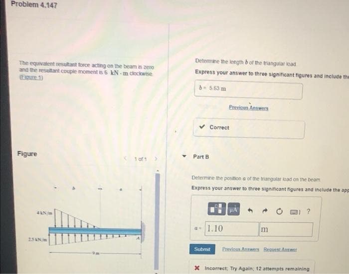Problem 4.147
Determine the length b of the triangular load
The equivalent resultant force acting on the beam is zero
and the resultant couple moment is 6 kN - m clockwtse
(Figure 1)
Express your answer to three significant figures and include the
b- 563 m
Previous Answers
Correct
Figure
< 1 of 1
Part B
Determine the position a of the triangular load on the beam
Express your answer to three significant figures and include the app
HA
?
a= 1.10
m
25AN/m
Submit
Previous Answers Reguest Answer
X Incorrect; Try Again; 12 attempts remaining
