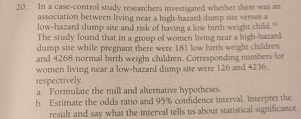 In a case-control study researchers investigated whether there was an
association between living near a high-hazard dump site versus a
low-hazard dump site and risk of having a low birth weight child.
The study found that in a group of women living near a high-hazard
dump site while pregnant there were 181 low birth weight children
and 4268 normal birth weight children. Corresponding numbers for
women living near a low-hazard dump site were 126 and 4236,
respectively.
a. Formulate the null and alternative hypotheses.
b. Estimate the odds ratio and 95% confidence interval. Interpret the
result and say what the interval tells us about statistical significance.
20.
