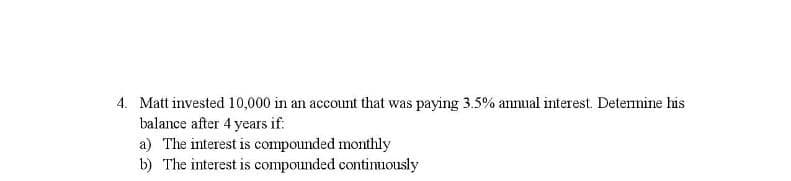 4. Matt invested 10,000 in an account that was paying 3.5% annual interest. Deternine his
balance after 4 years if.
a) The interest is compounded monthly
b) The interest is compounded continuously
