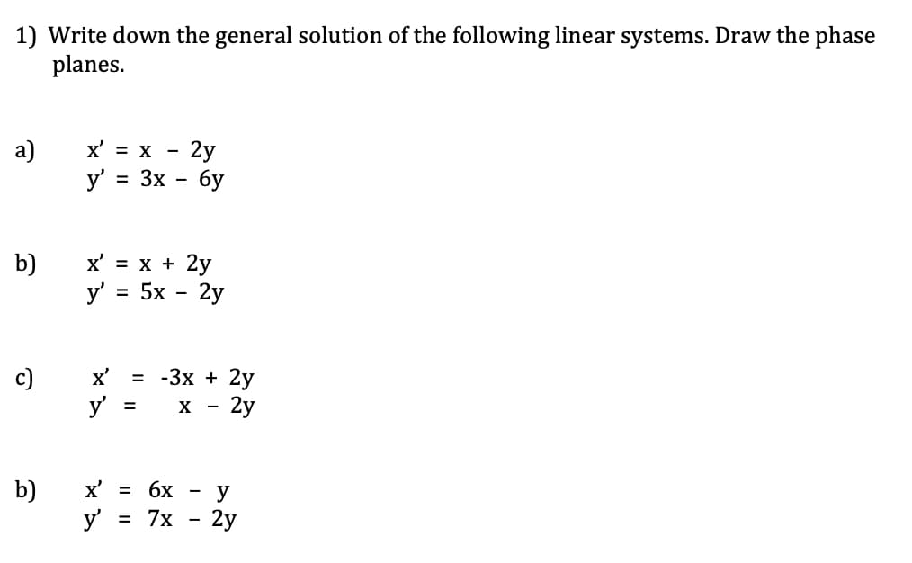 1) Write down the general solution of the following linear systems. Draw the phase
planes.
- 2y
y' = 3x - 6y
а)
x' = x -
x' = x + 2y
y' = 5x - 2y
b)
c)
x'
= -3x + 2y
y
X
2y
b)
y
X' =
6x
y
-
3 7х — 2у
