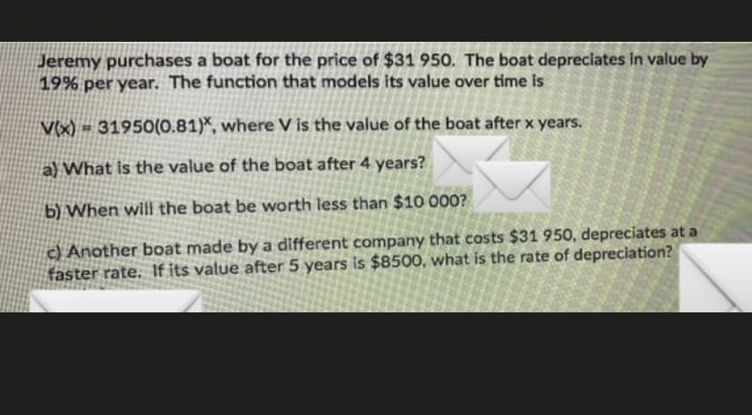 Jeremy purchases a boat for the price of $31 950. The boat depreciates in value by
19% per year. The function that models its value over time is
V(x) = 31950(0.81)*, where V is the value of the boat after x years.
a) What is the value of the boat after 4 years?
b) When will the boat be worth less than $10 000?
c) Another boat made by a different company that costs $31 950, depreciates at a
faster rate. If its value after 5 years is $8500, what is the rate of depreciation?
