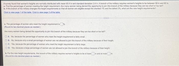 A survey found that women's heights are normally distributed with mean 63.4 in and standard deviation 24 in. A branch of the miltary requires women's heights to be between 56 in and 80 in.
a. Find the percentage of women meeing the height requirement. Are many women being denied the opportunity to jain this branch of the military because they are too short or too tal?
b. If this branch of the mitary changes the height requirements so that al women are eligible except the shortest 1% and the tallest 2%, what are the new height requirements?
Click to view pege 1of the table. Cick la view page 2ot he tabie
a. The percentage of women who meet the height requirement is.
(Round lo two decimal places as needed.)
Are many women being denied the opportunity lo join this branch of the miltary because they are too short or too tal?
OA No, because the percentage of women who meet the height requirement in fairly amal.
OB. No, because only a smal percentage ofl women are not allowed to join this branch of the miltary because of their height.
C. Yes, because the percentage of women who meet the height requirement is faily large.
OD. Yes, because a large percentage of women are not allowed to join tis branch of the mitary because of their height.
b. For the new height requirements, this branch of the military requires women's heights to be at leastin and at mostin
(Round to one decimal place as needed)
