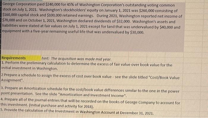 George Corporation paid $240,000 for 45% of Washington Corporation's outstanding voting common
stock on July 1, 2021. Washington's stockholders' equity on January 1, 2021 was $260,000 consisting of
$160,000 capital stock and $100,000 retained earnings. During 2021, Washington reported net income of
$70,000 and on October 1, 2021, Washington declared dividends of $32,000. Washington's assets and
liabilities were stated at fair values on July 1, 2021 except for land that was undervalued by $40,000 and
equipment with a five-year remaining useful life that was undervalued by $30,000.
Requirements
1. Perform the preliminary calculation to determine the excess of fair value over book value for the
initial investment in Washington.
hint: The acquisition was made mid year.
2 Prepare a schedule to assign the excess of cost over book value - see the slide titled "Cost/Book Value
Assignment".
3. Prepare an Amortization schedule for the cost/book value differences similar to the one in the power
point presentation. See the slide "Amortization and Investment Income".
4. Prepare all of the journal entries that will be recorded on the books of George Company to account for
this investment. (Initial purchase and activity for 2018).
5. Provide the calculation of the Investment in Washington Account at December 31, 2021.
