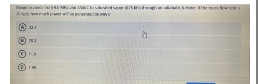 Steam expands from 9.0 MPa and 4500C to saturated vapor @75 kPa through an adiabatic turbine. If the mass flow rate is
20 kg/s, how much power will be generated (in MW)?
22.7
B) 25.3
11.9
D 7.95
