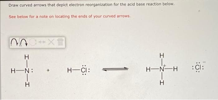 Draw curved arrows that depict electron reorganization for the acid base reaction below.
See below for a note on locating the ends of your curved arrows.
H.
H-Ci:
H-N:
H-N-H
:Cl:
H
エー2ーエ
