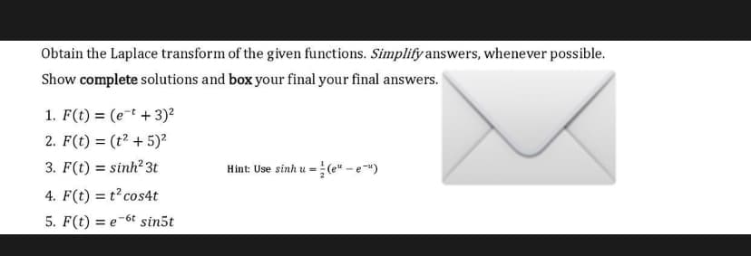 Obtain the Laplace transform of the given functions. Simplify answers, whenever possible.
Show complete solutions and box your final your final answers.
1. F(t) = (e-t + 3)?
2. F(t) = (t? + 5)?
3. F(t) = sinh? 3t
Hint: Use sinh u =(e" - e")
4. F(t) = t cos4t
5. F(t) = e-6t sin5t
29-
