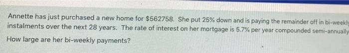 Annette has just purchased a new home for $562758. She put 25% down and is paying the remainder off in bi-weekly
instalments over the next 28 years. The rate of interest on her mortgage is 5.7% per year compounded semi-annually
How large are her bi-weekly payments?

