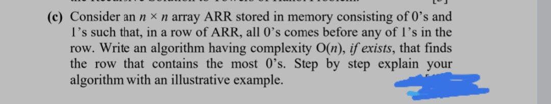 (c) Consider an n x n array ARR stored in memory consisting of 0's and
I's such that, in a row of ARR, all 0's comes before any of l's in the
row. Write an algorithm having complexity O(n), if exists, that finds
the row that contains the most 0's. Step by step explain your
algorithm with an illustrative example.
