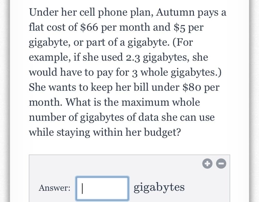 Under her cell phone plan, Autumn pays a
flat cost of $66 per month and $5 per
gigabyte, or part of a gigabyte. (For
example, if she used 2.3 gigabytes, she
would have to pay for 3 whole gigabytes.)
She wants to keep her bill under $80 per
month. What is the maximum whole
number of gigabytes of data she can use
while staying within her budget?
Answer:|
gigabytes
+

