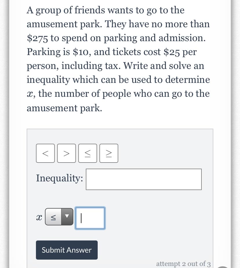 A group of friends wants to go to the
amusement park. They have no more than
$275 to spend on parking and admission.
Parking is $10, and tickets cost $25 per
person, including tax. Write and solve an
inequality which can be used to determine
x, the number of people who can go to the
amusement park.
Inequality:
|
Submit Answer
attempt 2 out of 3
