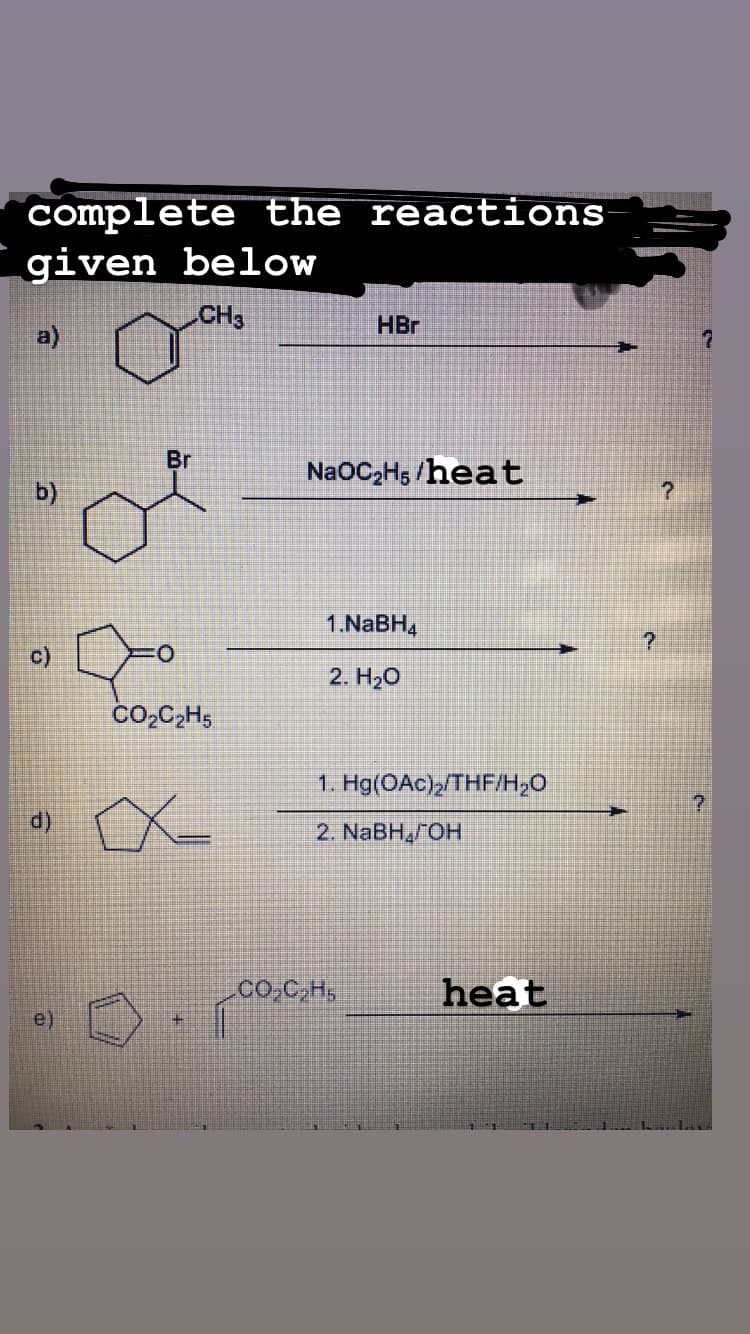 complete the reactions
given below
CH3
HBr
Br
NaOC-H; /heat
b)
1.NABH,
c)
O.
2. H20
CO,C,H,
1. Hg(OAc),/THF/H,0
7.
2. NaBH,OH
co,C,H,
heat
e)
