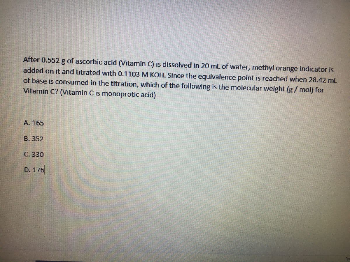 After 0.552 g of ascorbic acid (Vitamin C) is dissolved in 20 mL of water, methyl orange indicator is
added on it and titrated with 0.1103 M KOH. Since the equivalence point is reached when 28.42 mL
of base is consumed in the titration, which of the following is the molecular weight (g/mol) for
Vitamin C? (Vitamin C is monoprotic acid)
A. 165
B. 352
C. 330
D. 176
