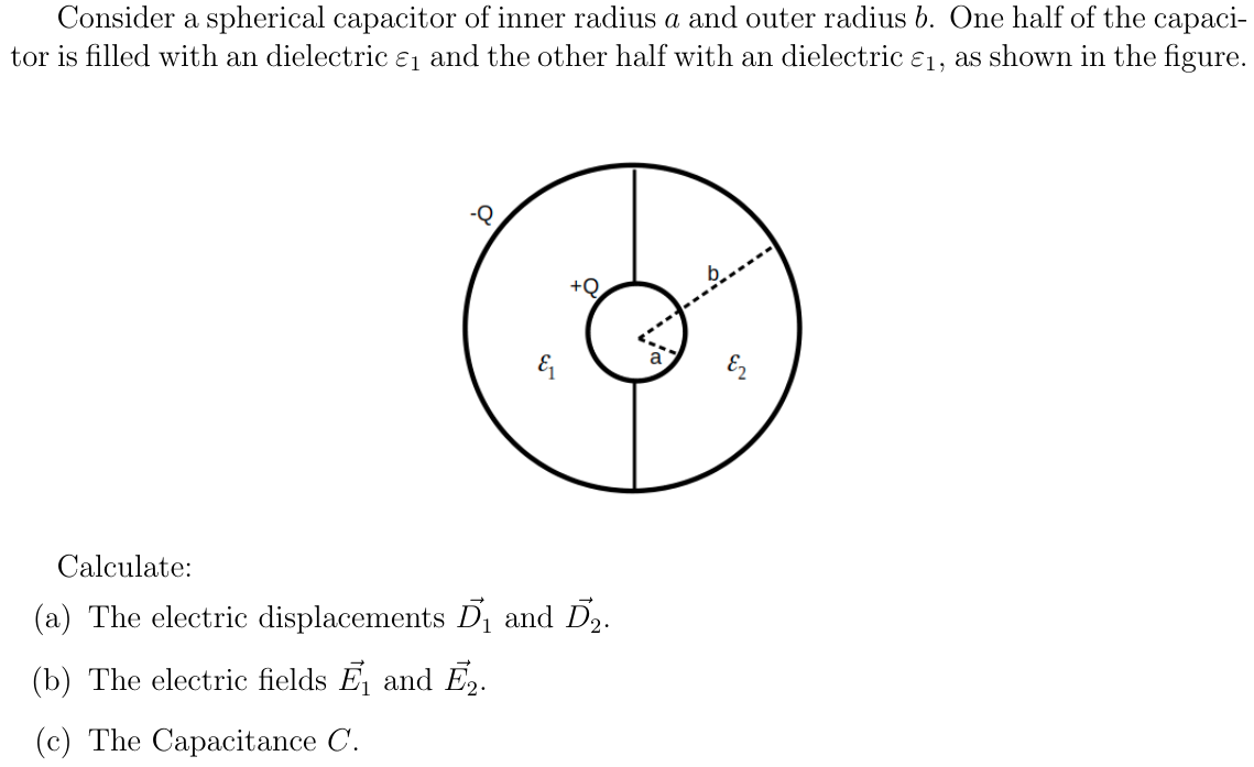 Consider a spherical capacitor of inner radius a and outer radius b. One half of the capaci-
tor is filled with an dielectric ɛ1 and the other half with an dielectric e1, as shown in the figure.
+Q.
&
Calculate:
(a) The electric displacements Dị and D2.
(b) The electric fields E, and Ē,.
(c) The Capacitance C.
