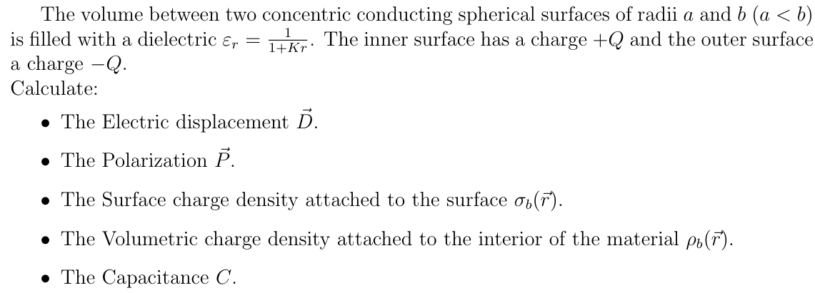 The volume between two comcentric conducting spherical surfaces of radii a and b (a < b)
is filled with a dielectric ɛr
Tkr: The inner surface has a charge +Q and the outer surface
1+Kr·
a charge -Q.
Calculate:
• The Electric displacement D.
• The Polarization P.
• The Surface charge density attached to the surface o,(F).
• The Volumetric charge density attached to the interior of the material pr(r).
• The Capacitance C.
