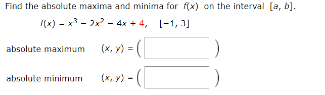 Find the absolute maxima and minima for f(x) on the interval [a, b].
f(x) = x3 – 2x2 – 4x + 4, [-1, 3]
absolute maximum
(х, у) %3D
absolute minimum
(х, у) %3D
