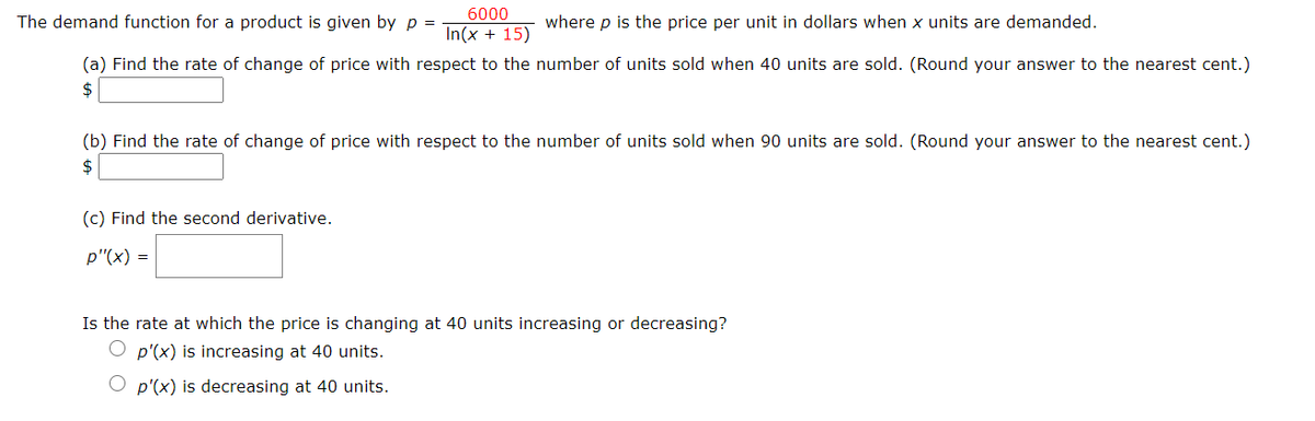 6000
The demand function for a product is given by p =
where p is the price per unit in dollars when x units are demanded.
In(x + 15)
(a) Find the rate of change of price with respect to the number of units sold when 40 units are sold. (Round your answer to the nearest cent.)
$
(b) Find the rate of change of price with respect to the number of units sold when 90 units are sold. (Round your answer to the nearest cent.)
$
(c) Find the second derivative.
p"(x) =
Is the rate at which the price is changing at 40 units increasing or decreasing?
O p'(x) is increasing at 40 units.
O p'(x) is decreasing at 40 units.
