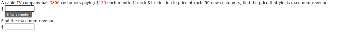 A cable TV company has 3800 customers paying $130 each month. If each $1 reduction in price attracts 50 new customers, find the price that yields maximum revenue.
$
Enter a number.
Find the maximum revenue.
