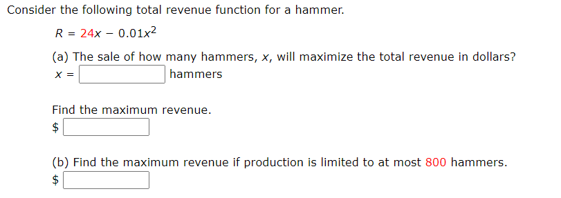 Consider the following total revenue function for a hammer.
R = 24x – 0.01x2
(a) The sale of how many hammers, x, will maximize the total revenue in dollars?
X =
hammers
Find the maximum revenue.
$
(b) Find the maximum revenue if production is limited to at most 800 hammers.
$
