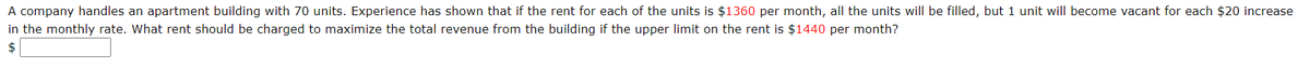 A company handles an apartment building with 70 units. Experience has shown that if the rent for each of the units is $1360 per month, all the units will be filled, but 1 unit will become vacant for each $20 increase
in the monthly rate. What rent should be charged to maximize the total revenue from the building if the upper limit on the rent is $1440 per month?
2$
