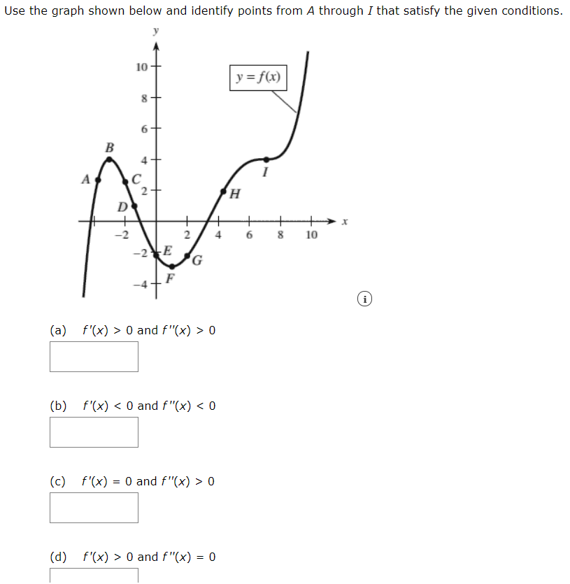 Use the graph shown below and identify points from A through I that satisfy the given conditions.
y
10
y= f(x)
B
A
2-
D
-2
4
8
10
-2E
i
(a)
f'(x) > 0 and f"(x) > 0
(b)
f'(x) < 0 and f"(x) < 0
(c) f'(x) = 0 and f"(x) > 0
(d) f'(x) > 0 and f"(x) = 0
2.
DO
6
