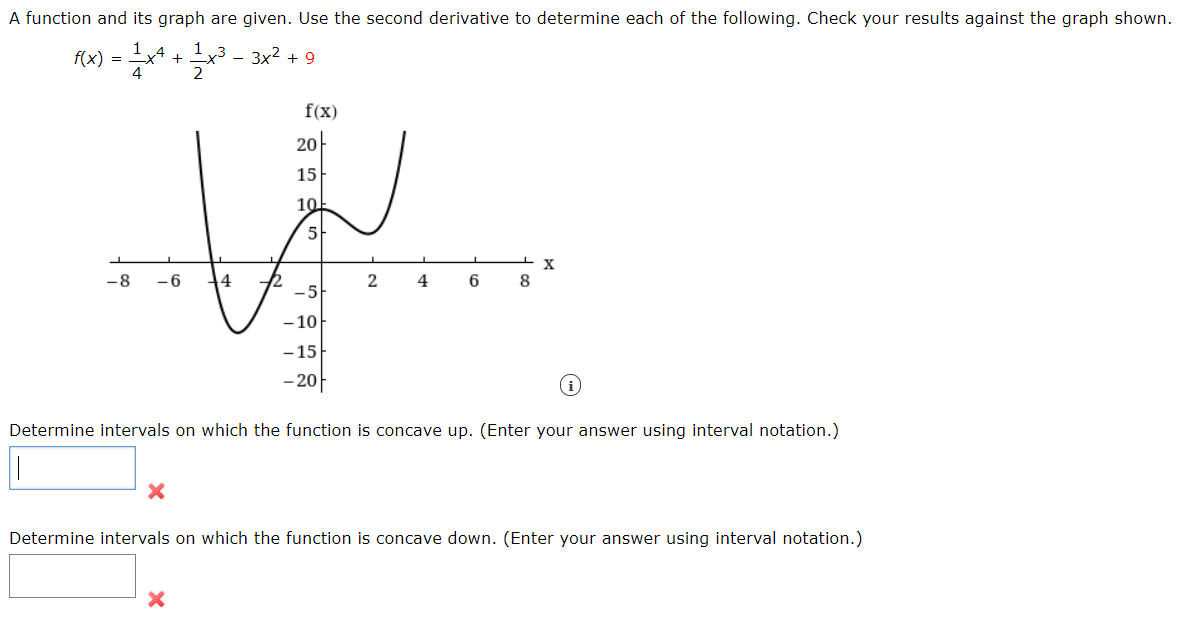 f(x) = x* -
A function and its graph are given. Use the second derivative to determine each of the following. Check your results against the graph shown.
1,4
1 y3 - 3x2 + 9
2
f(x)
20
15
10
5
-8
- 6
4
2
4
6
8
-5
-10
-15
-20아
Determine intervals on which the function is concave up. (Enter your answer using interval notation.)
Determine intervals on which the function is concave down. (Enter your answer using interval notation.)
