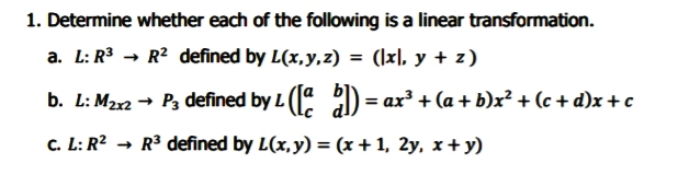 1. Determine whether each of the following is a linear transformation.
a. L: R3 → R2 defined by L(x,y,z) = (\x), y + z)
b. L: M2x2 → P3 defined by L ( 2) = ax + (a + b)x? + (c + d)x+c
C. L: R² → R³ defined by L(x,y) = (x + 1, 2y, x + y)
