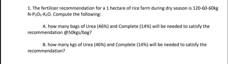 1. The fertilizer recommendation for a 1 hectare of rice farm during dry season is 120-60-60kg
N-P2O5-K20. Compute the following:
A. how many bags of Urea (46%) and Complete (14%) will be needed to satisfy the
recommendation @50kgs/bag?
B. how many kgs of Urea (46%) and Complete (14%) will be needed to satisfy the
recommendation?
