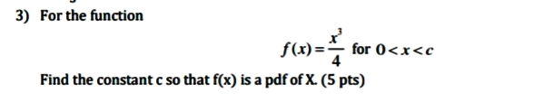 3) For the function
f(x)=– for 0<x<c
4
Find the constant c so that f(x) is a pdf of X. (5 pts)
