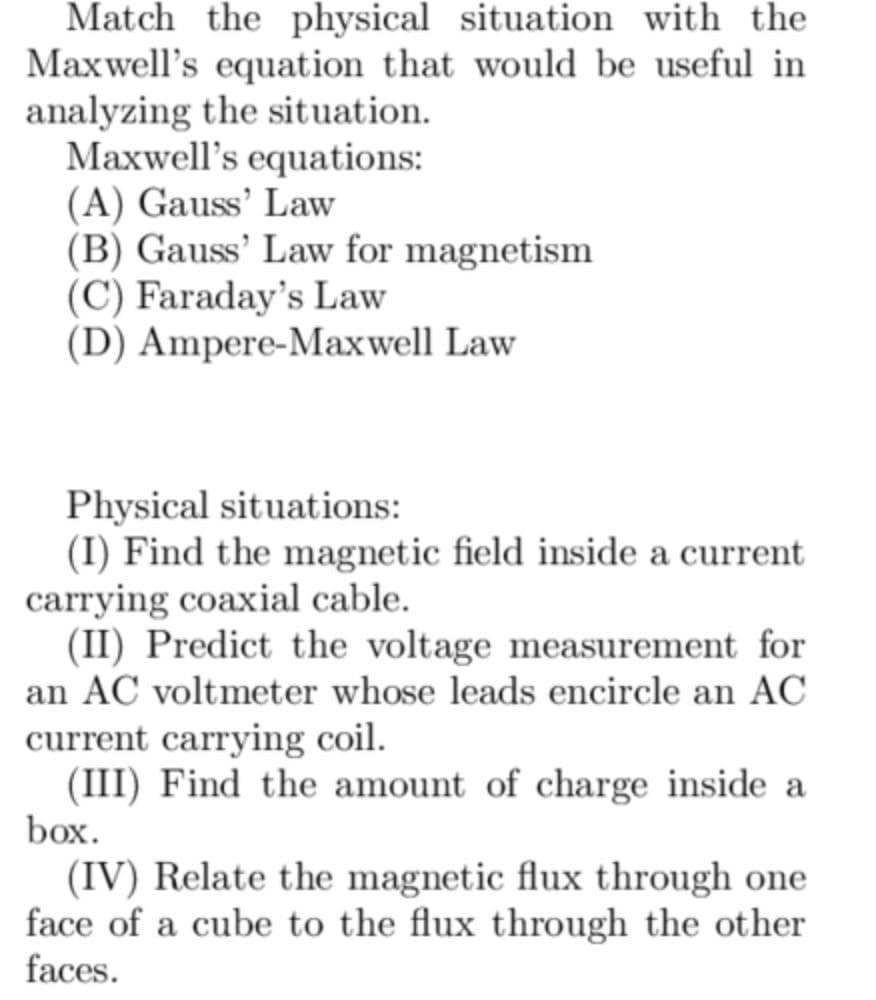 Match the physical situation with the
Maxwell's equation that would be useful in
analyzing the situation.
Maxwell's equations:
(A) Gauss' Law
(B) Gauss' Law for magnetism
(C) Faraday's Law
(D) Ampere-Maxwell Law
Physical situations:
(I) Find the magnetic field inside a current
carrying coaxial cable.
(II) Predict the voltage measurement for
an AC voltmeter whose leads encircle an AC
current carrying coil.
(III) Find the amount of charge inside a
box.
(IV) Relate the magnetic flux through one
face of a cube to the flux through the other
faces.
