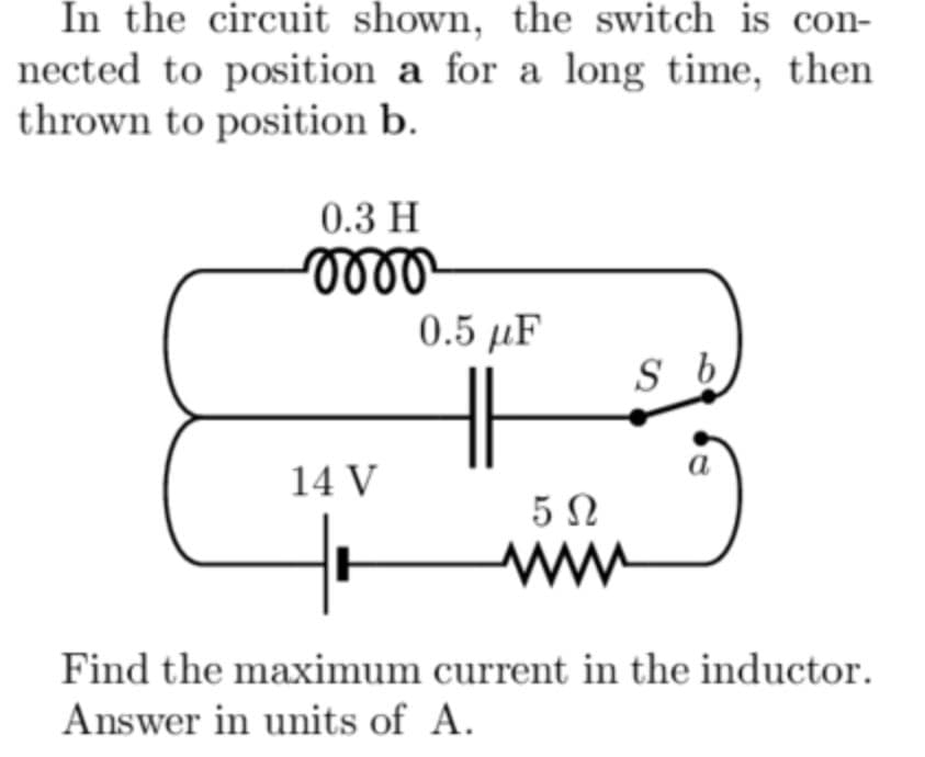 In the circuit shown, the switch is con-
nected to position a for a long time, then
thrown to position b.
0.3 H
0.5 µF
a
14 V
5Ω
ww
Find the maximum current in the inductor.
Answer in units of A.
