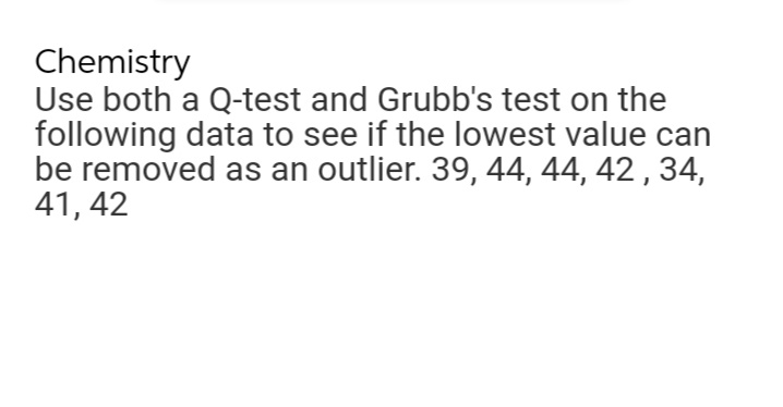 Chemistry
Use both a Q-test and Grubb's test on the
following data to see if the lowest value can
be removed as an outlier. 39, 44, 44, 42, 34,
41, 42