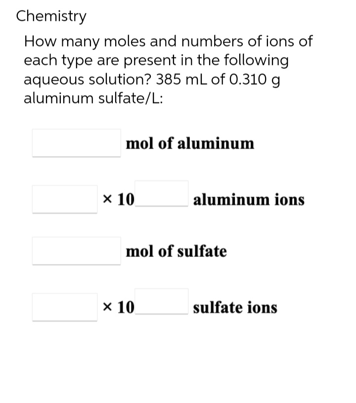 Chemistry
How many moles and numbers of ions of
each type are present in the following
aqueous solution? 385 mL of 0.310 g
aluminum sulfate/L:
mol of aluminum
x 10
aluminum ions
mol of sulfate
x 10
sulfate ions